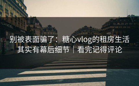 别被表面骗了：糖心vlog的租房生活其实有幕后细节｜看完记得评论