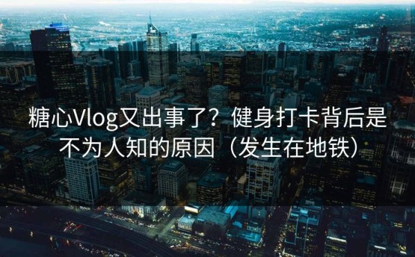 糖心Vlog又出事了？健身打卡背后是不为人知的原因（发生在地铁）